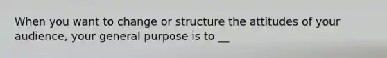 When you want to change or structure the attitudes of your audience, your general purpose is to __