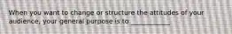 When you want to change or structure the attitudes of your audience, your general purpose is to ____________