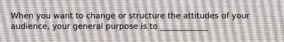 When you want to change or structure the attitudes of your audience, your general purpose is to ____________