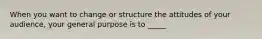 When you want to change or structure the attitudes of your audience, your general purpose is to _____