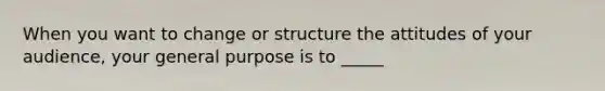 When you want to change or structure the attitudes of your audience, your general purpose is to _____