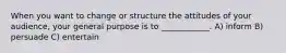 When you want to change or structure the attitudes of your audience, your general purpose is to ____________. A) inform B) persuade C) entertain