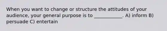 When you want to change or structure the attitudes of your audience, your general purpose is to ____________. A) inform B) persuade C) entertain