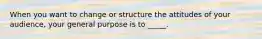 When you want to change or structure the attitudes of your audience, your general purpose is to _____.