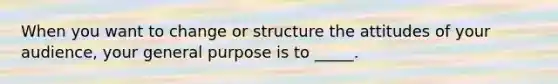 When you want to change or structure the attitudes of your audience, your general purpose is to _____.