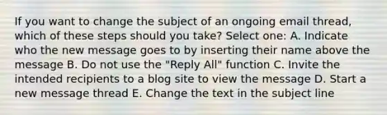 If you want to change the subject of an ongoing email thread, which of these steps should you take? Select one: A. Indicate who the new message goes to by inserting their name above the message B. Do not use the "Reply All" function C. Invite the intended recipients to a blog site to view the message D. Start a new message thread E. Change the text in the subject line