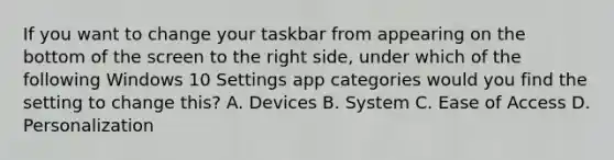 If you want to change your taskbar from appearing on the bottom of the screen to the right side, under which of the following Windows 10 Settings app categories would you find the setting to change this? A. Devices B. System C. Ease of Access D. Personalization