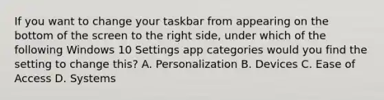 If you want to change your taskbar from appearing on the bottom of the screen to the right side, under which of the following Windows 10 Settings app categories would you find the setting to change this? A. Personalization B. Devices C. Ease of Access D. Systems