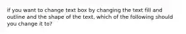 if you want to change text box by changing the text fill and outline and the shape of the text, which of the following should you change it to?