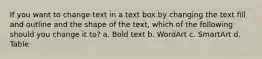 If you want to change text in a text box by changing the text fill and outline and the shape of the text, which of the following should you change it to? a. Bold text b. WordArt c. SmartArt d. Table