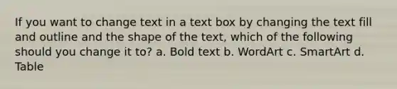 If you want to change text in a text box by changing the text fill and outline and the shape of the text, which of the following should you change it to? a. Bold text b. WordArt c. SmartArt d. Table