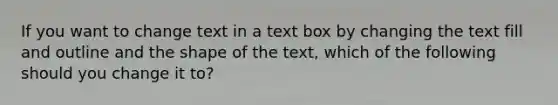 If you want to change text in a text box by changing the text fill and outline and the shape of the text, which of the following should you change it to?