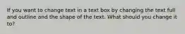 If you want to change text in a text box by changing the text full and outline and the shape of the text. What should you change it to?