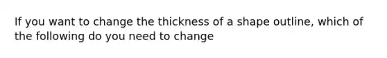 If you want to change the thickness of a shape outline, which of the following do you need to change