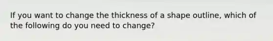 If you want to change the thickness of a shape outline, which of the following do you need to change?