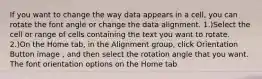 If you want to change the way data appears in a cell, you can rotate the font angle or change the data alignment. 1.)Select the cell or range of cells containing the text you want to rotate. 2.)On the Home tab, in the Alignment group, click Orientation Button image , and then select the rotation angle that you want. The font orientation options on the Home tab