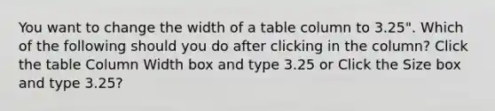 You want to change the width of a table column to 3.25". Which of the following should you do after clicking in the column? Click the table Column Width box and type 3.25 or Click the Size box and type 3.25?