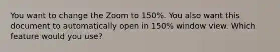 You want to change the Zoom to 150%. You also want this document to automatically open in 150% window view. Which feature would you use?