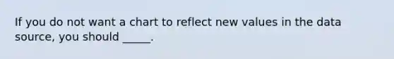 If you do not want a chart to reflect new values in the data source, you should _____.