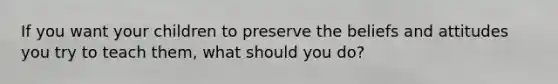 If you want your children to preserve the beliefs and attitudes you try to teach them, what should you do?