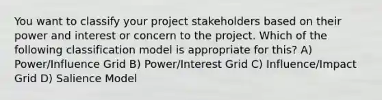 You want to classify your project stakeholders based on their power and interest or concern to the project. Which of the following classification model is appropriate for this? A) Power/Influence Grid B) Power/Interest Grid C) Influence/Impact Grid D) Salience Model