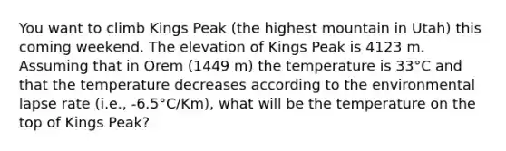 You want to climb Kings Peak (the highest mountain in Utah) this coming weekend. The elevation of Kings Peak is 4123 m. Assuming that in Orem (1449 m) the temperature is 33°C and that the temperature decreases according to the environmental lapse rate (i.e., -6.5°C/Km), what will be the temperature on the top of Kings Peak?