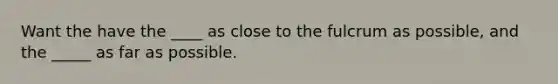 Want the have the ____ as close to the fulcrum as possible, and the _____ as far as possible.