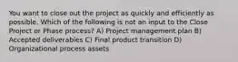 You want to close out the project as quickly and efficiently as possible. Which of the following is not an input to the Close Project or Phase process? A) Project management plan B) Accepted deliverables C) Final product transition D) Organizational process assets