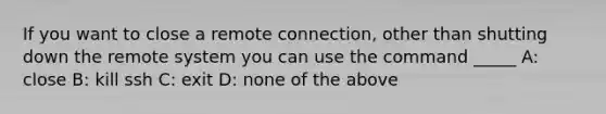 If you want to close a remote connection, other than shutting down the remote system you can use the command _____ A: close B: kill ssh C: exit D: none of the above