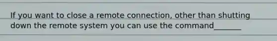 If you want to close a remote connection, other than shutting down the remote system you can use the command_______