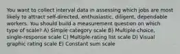 You want to collect interval data in assessing which jobs are most likely to attract self-directed, enthusiastic, diligent, dependable workers. You should build a measurement question on which type of scale? A) Simple category scale B) Multiple-choice, single-response scale C) Multiple-rating list scale D) Visual graphic rating scale E) Constant sum scale