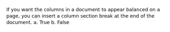 If you want the columns in a document to appear balanced on a page, you can insert a column section break at the end of the document. a. True b. False