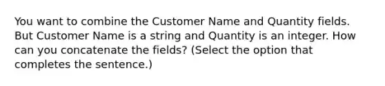 You want to combine the Customer Name and Quantity fields. But Customer Name is a string and Quantity is an integer. How can you concatenate the fields? (Select the option that completes the sentence.)