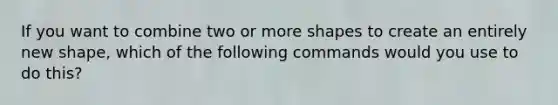 If you want to combine two or more shapes to create an entirely new shape, which of the following commands would you use to do this?