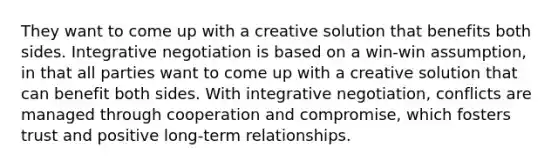 They want to come up with a creative solution that benefits both sides. Integrative negotiation is based on a win-win assumption, in that all parties want to come up with a creative solution that can benefit both sides. With integrative negotiation, conflicts are managed through cooperation and compromise, which fosters trust and positive long-term relationships.