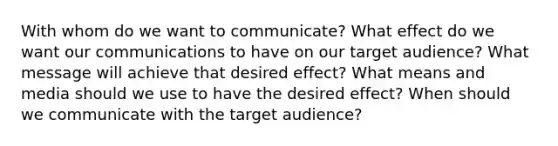 With whom do we want to communicate? What effect do we want our communications to have on our target audience? What message will achieve that desired effect? What means and media should we use to have the desired effect? When should we communicate with the target audience?