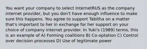 You want your company to select InternetRUS as the company internet provider, but you don't have enough influence to make sure this happens. You agree to support Tabitha on a matter that's important to her in exchange for her support on your choice of company internet provider. In Yuki's (1989) terms, this is an example of A) Forming coalitions B) Co-optation C) Control over decision processes D) Use of legitimate power