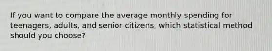 If you want to compare the average monthly spending for teenagers, adults, and senior citizens, which statistical method should you choose?