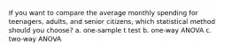 If you want to compare the average monthly spending for teenagers, adults, and senior citizens, which statistical method should you choose? a. one-sample t test b. one-way ANOVA c. two-way ANOVA