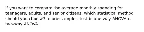 If you want to compare the average monthly spending for teenagers, adults, and senior citizens, which statistical method should you choose? a. one-sample t test b. one-way ANOVA c. two-way ANOVA