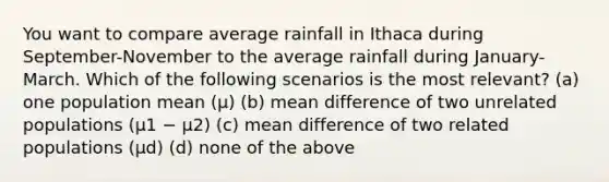 You want to compare average rainfall in Ithaca during September-November to the average rainfall during January-March. Which of the following scenarios is the most relevant? (a) one population mean (μ) (b) mean difference of two unrelated populations (μ1 − μ2) (c) mean difference of two related populations (μd) (d) none of the above