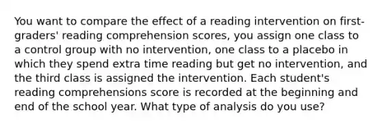 You want to compare the effect of a reading intervention on first-graders' reading comprehension scores, you assign one class to a control group with no intervention, one class to a placebo in which they spend extra time reading but get no intervention, and the third class is assigned the intervention. Each student's reading comprehensions score is recorded at the beginning and end of the school year. What type of analysis do you use?