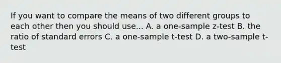 If you want to compare the means of two different groups to each other then you should use... A. a <a href='https://www.questionai.com/knowledge/kicxsfNSZf-one-sample-z-test' class='anchor-knowledge'>one-sample z-test</a> B. the ratio of standard errors C. a <a href='https://www.questionai.com/knowledge/kEl9MFIQr9-one-sample-t-test' class='anchor-knowledge'>one-sample t-test</a> D. a two-sample t-test