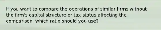 If you want to compare the operations of similar firms without the firm's capital structure or tax status affecting the comparison, which ratio should you use?