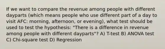 If we want to compare the revenue among people with different dayparts (which means people who use different part of a day to visit AFC: morning, afternoon, or evening), what test should be used to test the hypothesis: "There is a difference in revenue among people with different dayparts"? A) T-test B) ANOVA test C) Chi-square test D) Regression