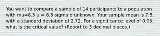 You want to compare a sample of 14 participants to a population with mu=8.5 μ = 8.5 sigma σ unknown. Your sample mean is 7.5, with a standard deviation of 2.72. For a significance level of 0.05, what is the critical value? (Report to 3 decimal places.)