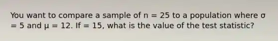 You want to compare a sample of n = 25 to a population where σ = 5 and μ = 12. If = 15, what is the value of the test statistic?