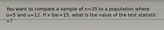 You want to compare a sample of n=25 to a population where o=5 and u=12. If x bar=15, what is the value of <a href='https://www.questionai.com/knowledge/kzeQt8hpQB-the-test-statistic' class='anchor-knowledge'>the test statistic</a> =?