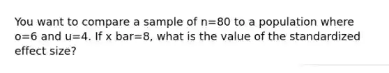 You want to compare a sample of n=80 to a population where o=6 and u=4. If x bar=8, what is the value of the standardized effect size?