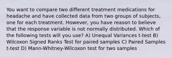 You want to compare two different treatment medications for headache and have collected data from two groups of subjects, one for each treatment. However, you have reason to believe that the response variable is not normally distributed. Which of the following tests will you use? A) Unequal Variances t-test B) Wilcoxon Signed Ranks Test for paired samples C) Paired Samples t-test D) Mann-Whitney-Wilcoxon test for two samples